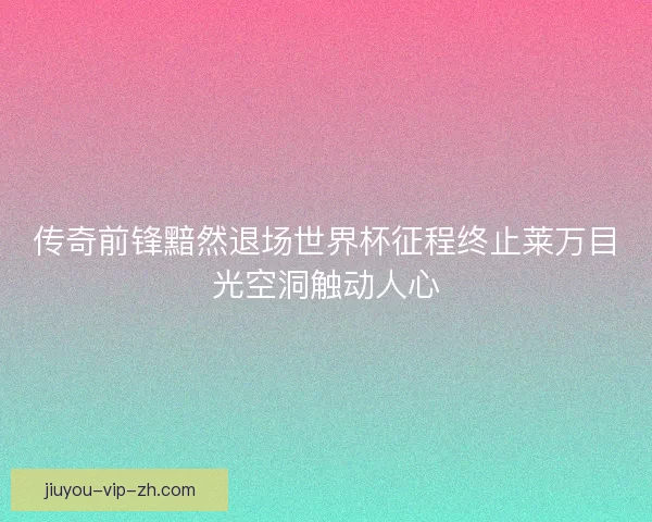 传奇前锋黯然退场世界杯征程终止莱万目光空洞触动人心