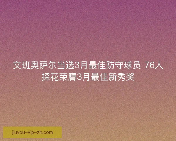 文班奥萨尔当选3月最佳防守球员 76人探花荣膺3月最佳新秀奖