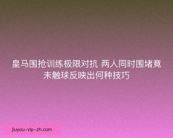 皇马围抢训练极限对抗 两人同时围堵竟未触球反映出何种技巧
