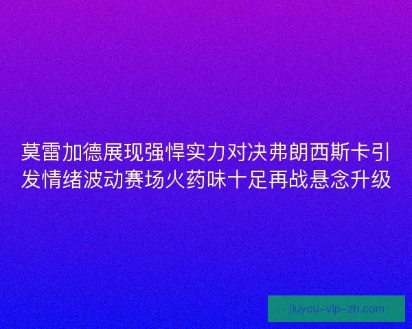 莫雷加德展现强悍实力对决弗朗西斯卡引发情绪波动赛场火药味十足再战悬念升级