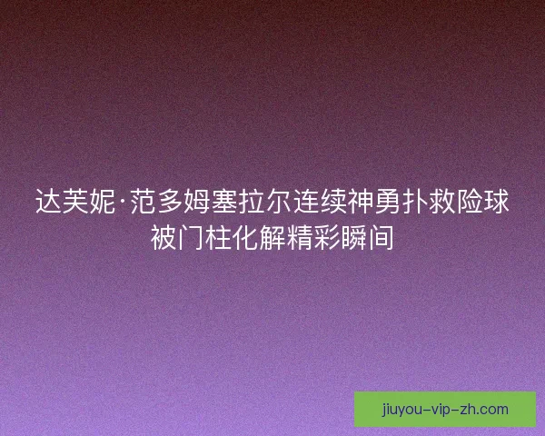 达芙妮·范多姆塞拉尔连续神勇扑救险球被门柱化解精彩瞬间