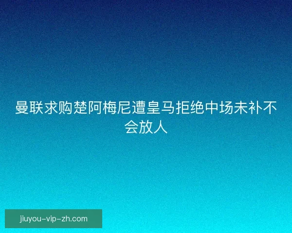 曼联求购楚阿梅尼遭皇马拒绝中场未补不会放人