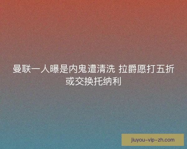 曼联一人曝是内鬼遭清洗 拉爵愿打五折或交换托纳利