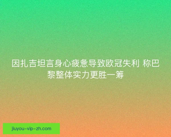 因扎吉坦言身心疲惫导致欧冠失利 称巴黎整体实力更胜一筹