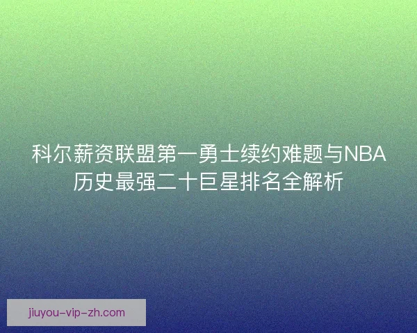科尔薪资联盟第一勇士续约难题与NBA历史最强二十巨星排名全解析