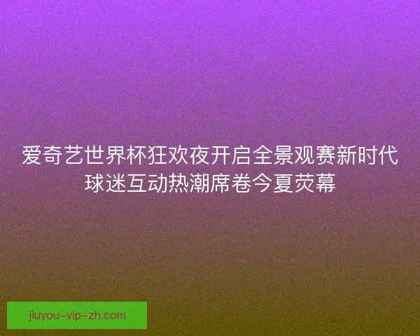 爱奇艺世界杯狂欢夜开启全景观赛新时代球迷互动热潮席卷今夏荧幕