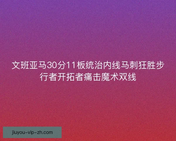 文班亚马30分11板统治内线马刺狂胜步行者开拓者痛击魔术双线 文班亚马30分11板统治内线马刺狂胜步行者开拓者痛击魔术双线