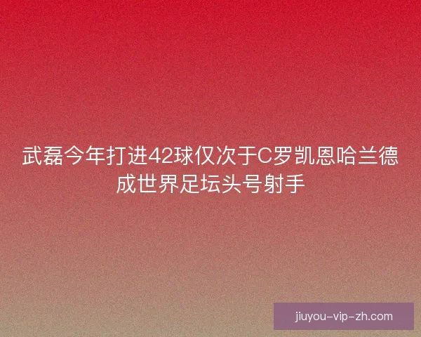 武磊今年打进42球仅次于C罗凯恩哈兰德成世界足坛头号射手