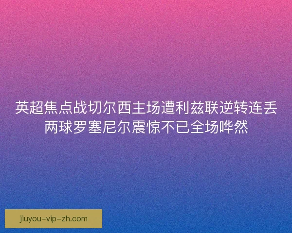 英超焦点战切尔西主场遭利兹联逆转连丢两球罗塞尼尔震惊不已全场哗然 英超焦点战切尔西主场遭利兹联逆转连丢两球罗塞尼尔震惊不已全场哗然