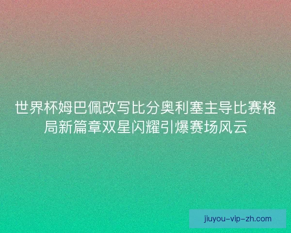 世界杯姆巴佩改写比分奥利塞主导比赛格局新篇章双星闪耀引爆赛场风云
