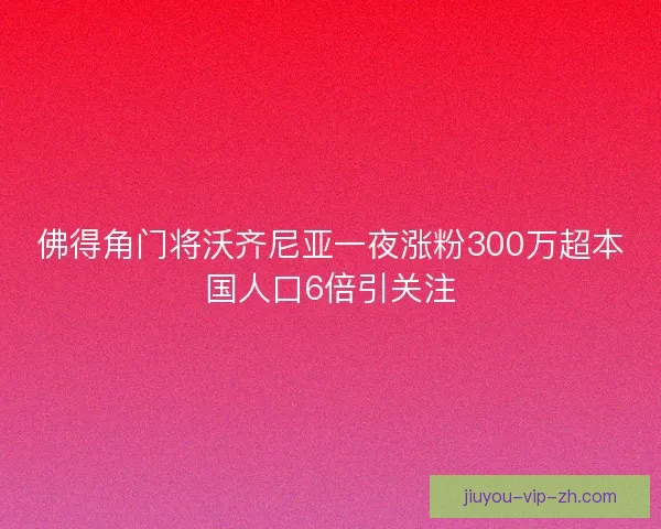 佛得角门将沃齐尼亚一夜涨粉300万超本国人口6倍引关注 佛得角门将沃齐尼亚一夜涨粉300万超本国人口6倍引关注