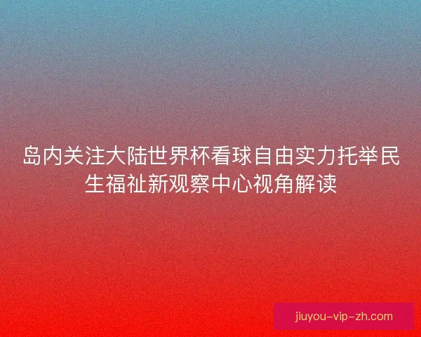 岛内关注大陆世界杯看球自由实力托举民生福祉新观察中心视角解读 岛内关注大陆世界杯看球自由实力托举民生福祉新观察中心视角解读